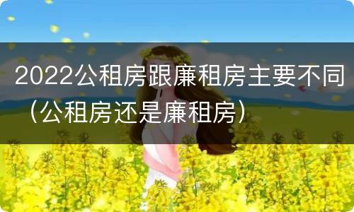 2022公租房跟廉租房主要不同（公租房还是廉租房）