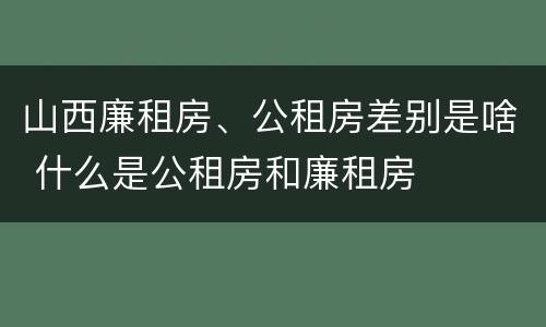 山西廉租房、公租房差别是啥 什么是公租房和廉租房