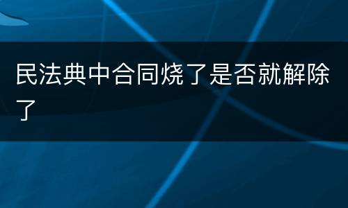 民法典中合同烧了是否就解除了