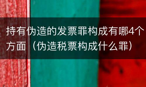 持有伪造的发票罪构成有哪4个方面（伪造税票构成什么罪）