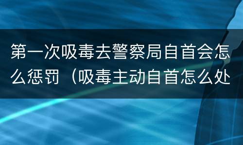 第一次吸毒去警察局自首会怎么惩罚（吸毒主动自首怎么处罚）