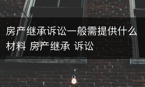 房产继承诉讼一般需提供什么材料 房产继承 诉讼