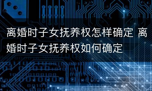 离婚时子女抚养权怎样确定 离婚时子女抚养权如何确定