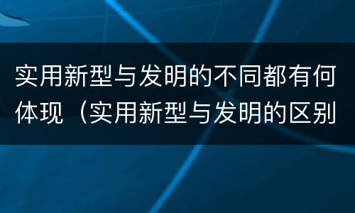 实用新型与发明的不同都有何体现（实用新型与发明的区别有哪些）