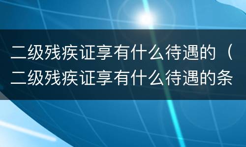 二级残疾证享有什么待遇的（二级残疾证享有什么待遇的条件）