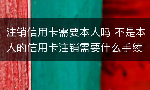 注销信用卡需要本人吗 不是本人的信用卡注销需要什么手续