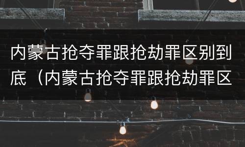 内蒙古抢夺罪跟抢劫罪区别到底（内蒙古抢夺罪跟抢劫罪区别到底在哪）