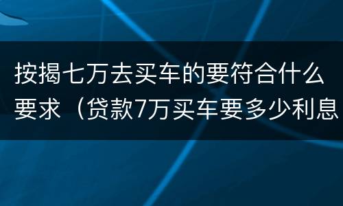 按揭七万去买车的要符合什么要求（贷款7万买车要多少利息一年）