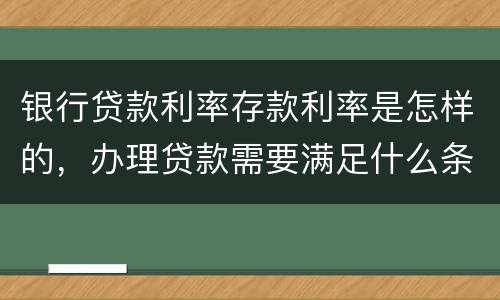银行贷款利率存款利率是怎样的，办理贷款需要满足什么条件