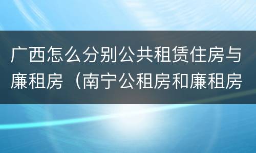 广西怎么分别公共租赁住房与廉租房（南宁公租房和廉租房）