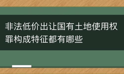 非法低价出让国有土地使用权罪构成特征都有哪些