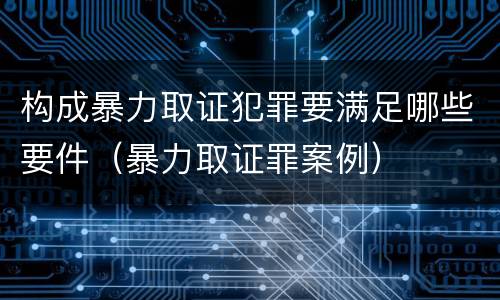 构成暴力取证犯罪要满足哪些要件（暴力取证罪案例）