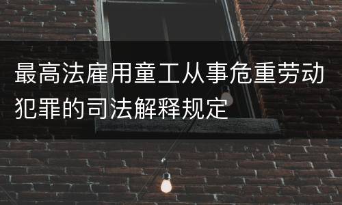 最高法雇用童工从事危重劳动犯罪的司法解释规定