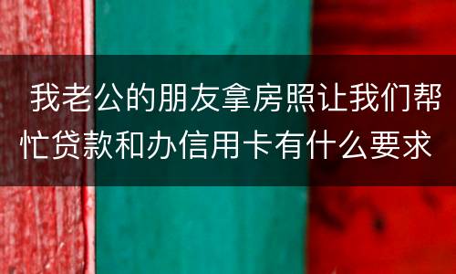  我老公的朋友拿房照让我们帮忙贷款和办信用卡有什么要求吗