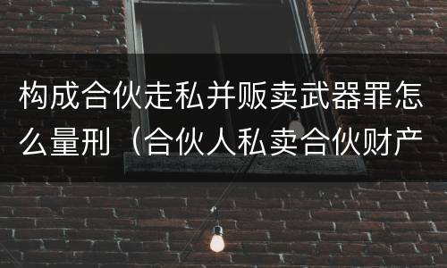 构成合伙走私并贩卖武器罪怎么量刑（合伙人私卖合伙财产如何取证）