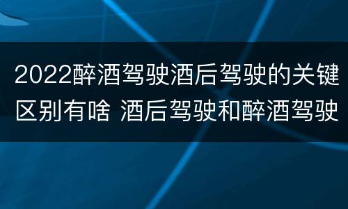 2022醉酒驾驶酒后驾驶的关键区别有啥 酒后驾驶和醉酒驾驶两个层次的划分依据