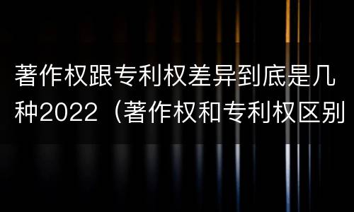 著作权跟专利权差异到底是几种2022（著作权和专利权区别）