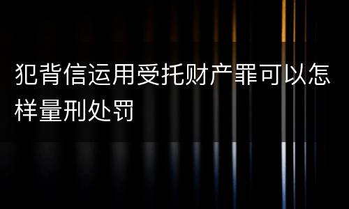 犯背信运用受托财产罪可以怎样量刑处罚