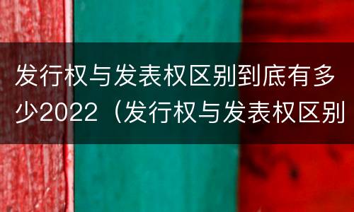 发行权与发表权区别到底有多少2022（发行权与发表权区别到底有多少2022年的）