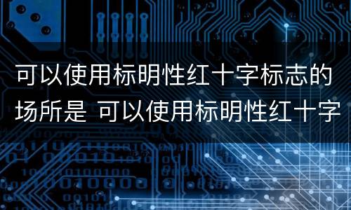 可以使用标明性红十字标志的场所是 可以使用标明性红十字标志的场所是哪些