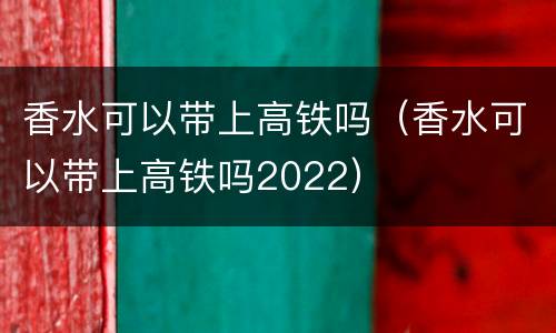 香水可以带上高铁吗（香水可以带上高铁吗2022）