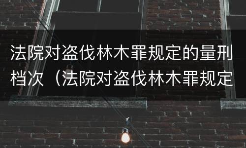 法院对盗伐林木罪规定的量刑档次（法院对盗伐林木罪规定的量刑档次为）
