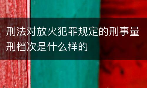 刑法对放火犯罪规定的刑事量刑档次是什么样的