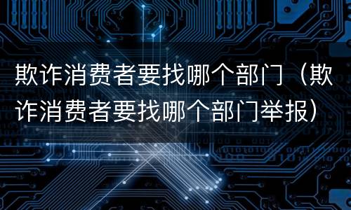 欺诈消费者要找哪个部门（欺诈消费者要找哪个部门举报）