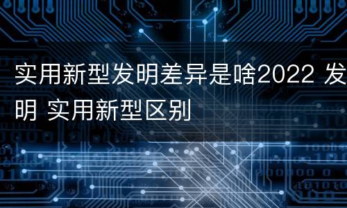 实用新型发明差异是啥2022 发明 实用新型区别