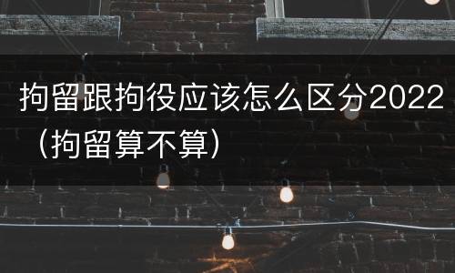 拘留跟拘役应该怎么区分2022（拘留算不算）