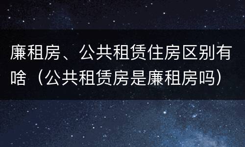 廉租房、公共租赁住房区别有啥（公共租赁房是廉租房吗）