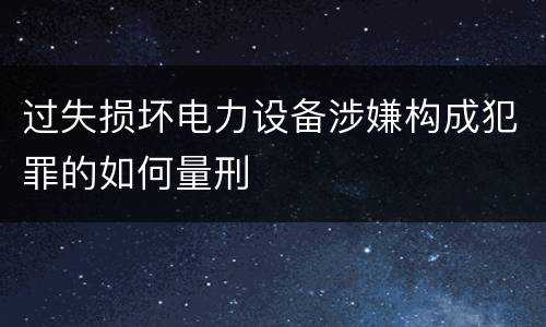 过失损坏电力设备涉嫌构成犯罪的如何量刑