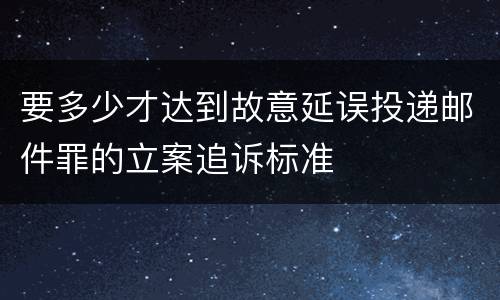要多少才达到故意延误投递邮件罪的立案追诉标准