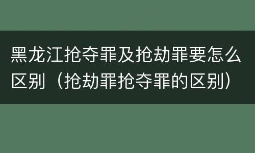 黑龙江抢夺罪及抢劫罪要怎么区别（抢劫罪抢夺罪的区别）