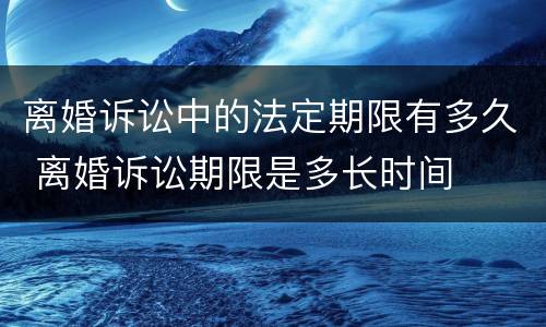 离婚诉讼中的法定期限有多久 离婚诉讼期限是多长时间