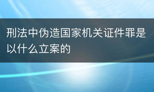 刑法中伪造国家机关证件罪是以什么立案的