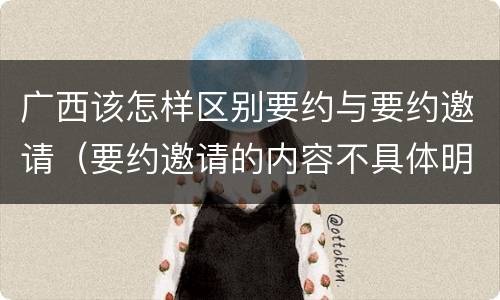 广西该怎样区别要约与要约邀请（要约邀请的内容不具体明确）