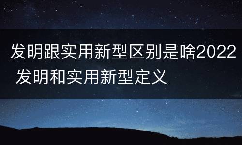 发明跟实用新型区别是啥2022 发明和实用新型定义