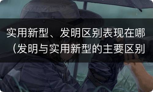 实用新型、发明区别表现在哪（发明与实用新型的主要区别）