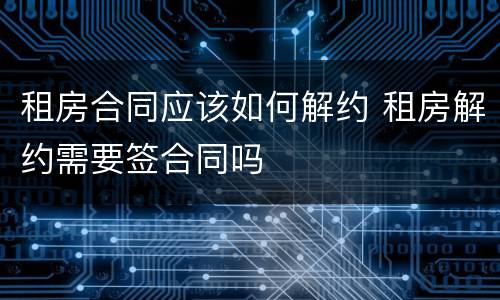 租房合同应该如何解约 租房解约需要签合同吗