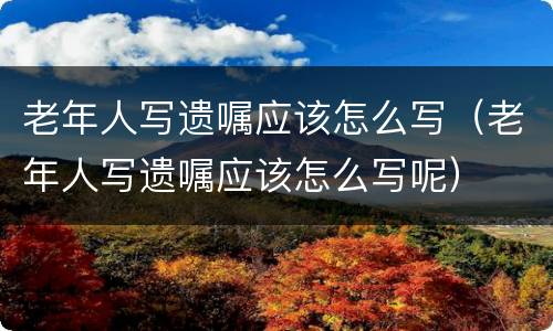 老年人写遗嘱应该怎么写（老年人写遗嘱应该怎么写呢）