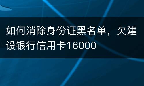 如何消除身份证黑名单，欠建设银行信用卡16000