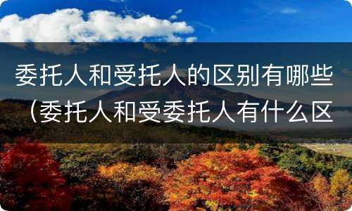 委托人和受托人的区别有哪些（委托人和受委托人有什么区别）
