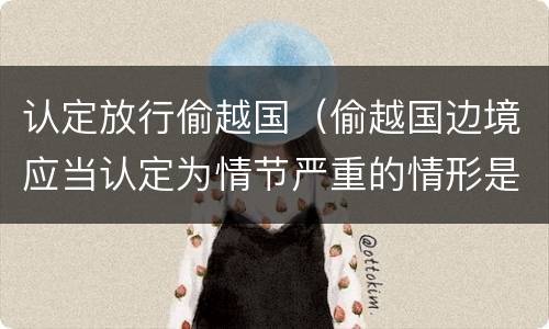 认定放行偷越国（偷越国边境应当认定为情节严重的情形是）
