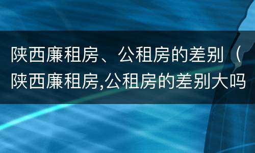 陕西廉租房、公租房的差别（陕西廉租房,公租房的差别大吗）