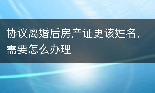 协议离婚后房产证更该姓名，需要怎么办理