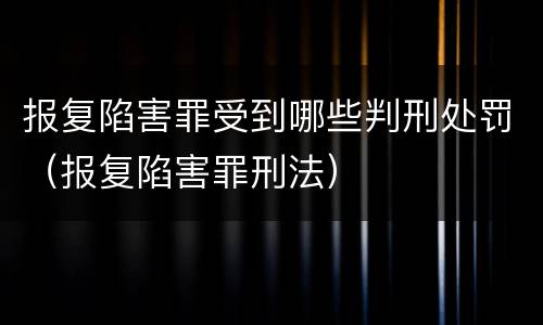 报复陷害罪受到哪些判刑处罚（报复陷害罪刑法）