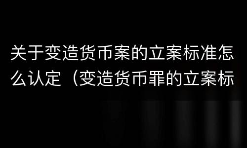 关于变造货币案的立案标准怎么认定（变造货币罪的立案标准）