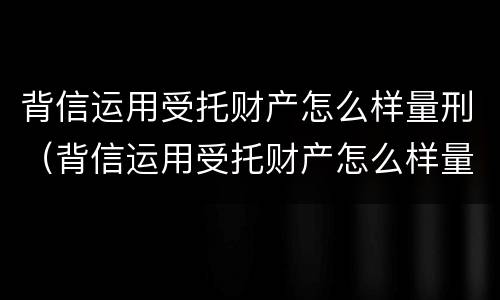 背信运用受托财产怎么样量刑（背信运用受托财产怎么样量刑多少）