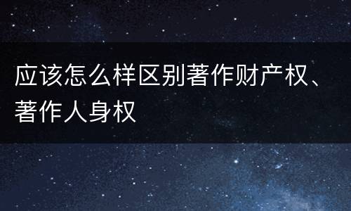应该怎么样区别著作财产权、著作人身权